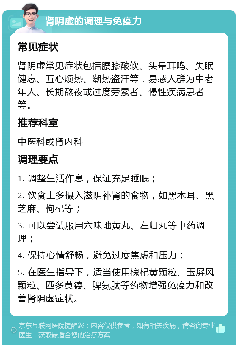 肾阴虚的调理与免疫力 常见症状 肾阴虚常见症状包括腰膝酸软、头晕耳鸣、失眠健忘、五心烦热、潮热盗汗等，易感人群为中老年人、长期熬夜或过度劳累者、慢性疾病患者等。 推荐科室 中医科或肾内科 调理要点 1. 调整生活作息，保证充足睡眠； 2. 饮食上多摄入滋阴补肾的食物，如黑木耳、黑芝麻、枸杞等； 3. 可以尝试服用六味地黄丸、左归丸等中药调理； 4. 保持心情舒畅，避免过度焦虑和压力； 5. 在医生指导下，适当使用槐杞黄颗粒、玉屏风颗粒、匹多莫德、脾氨肽等药物增强免疫力和改善肾阴虚症状。