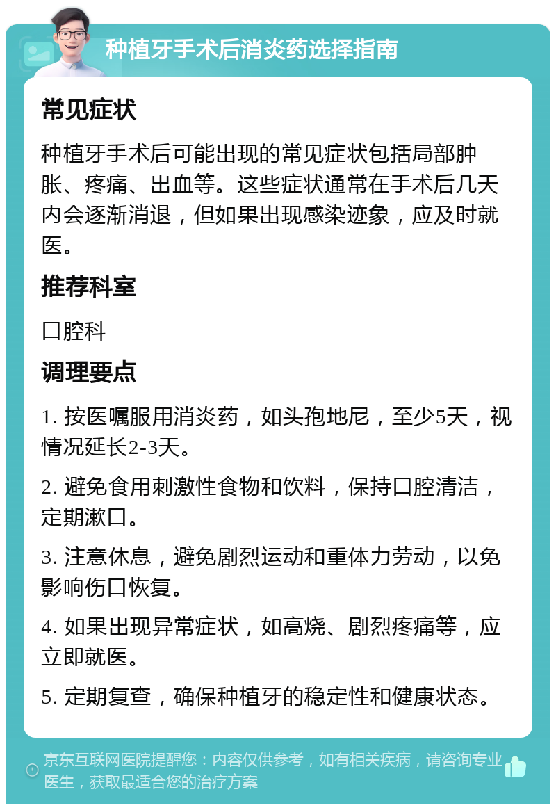 种植牙手术后消炎药选择指南 常见症状 种植牙手术后可能出现的常见症状包括局部肿胀、疼痛、出血等。这些症状通常在手术后几天内会逐渐消退，但如果出现感染迹象，应及时就医。 推荐科室 口腔科 调理要点 1. 按医嘱服用消炎药，如头孢地尼，至少5天，视情况延长2-3天。 2. 避免食用刺激性食物和饮料，保持口腔清洁，定期漱口。 3. 注意休息，避免剧烈运动和重体力劳动，以免影响伤口恢复。 4. 如果出现异常症状，如高烧、剧烈疼痛等，应立即就医。 5. 定期复查，确保种植牙的稳定性和健康状态。