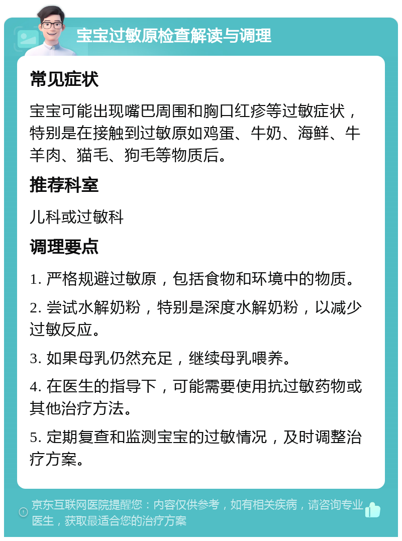 宝宝过敏原检查解读与调理 常见症状 宝宝可能出现嘴巴周围和胸口红疹等过敏症状，特别是在接触到过敏原如鸡蛋、牛奶、海鲜、牛羊肉、猫毛、狗毛等物质后。 推荐科室 儿科或过敏科 调理要点 1. 严格规避过敏原，包括食物和环境中的物质。 2. 尝试水解奶粉，特别是深度水解奶粉，以减少过敏反应。 3. 如果母乳仍然充足，继续母乳喂养。 4. 在医生的指导下，可能需要使用抗过敏药物或其他治疗方法。 5. 定期复查和监测宝宝的过敏情况，及时调整治疗方案。