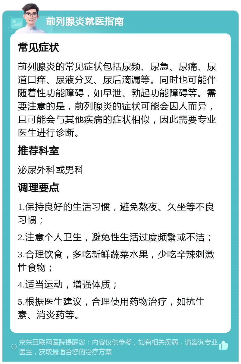 前列腺炎就医指南 常见症状 前列腺炎的常见症状包括尿频、尿急、尿痛、尿道口痒、尿液分叉、尿后滴漏等。同时也可能伴随着性功能障碍，如早泄、勃起功能障碍等。需要注意的是，前列腺炎的症状可能会因人而异，且可能会与其他疾病的症状相似，因此需要专业医生进行诊断。 推荐科室 泌尿外科或男科 调理要点 1.保持良好的生活习惯，避免熬夜、久坐等不良习惯； 2.注意个人卫生，避免性生活过度频繁或不洁； 3.合理饮食，多吃新鲜蔬菜水果，少吃辛辣刺激性食物； 4.适当运动，增强体质； 5.根据医生建议，合理使用药物治疗，如抗生素、消炎药等。