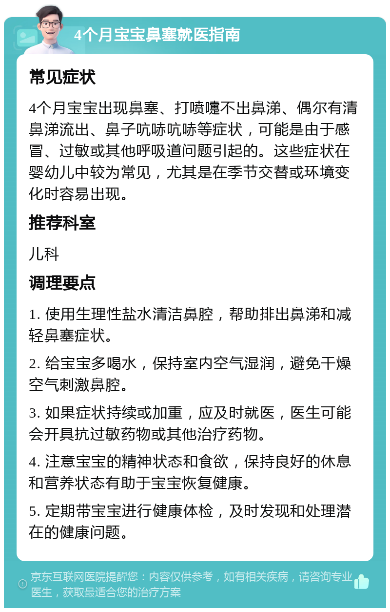 4个月宝宝鼻塞就医指南 常见症状 4个月宝宝出现鼻塞、打喷嚏不出鼻涕、偶尔有清鼻涕流出、鼻子吭哧吭哧等症状，可能是由于感冒、过敏或其他呼吸道问题引起的。这些症状在婴幼儿中较为常见，尤其是在季节交替或环境变化时容易出现。 推荐科室 儿科 调理要点 1. 使用生理性盐水清洁鼻腔，帮助排出鼻涕和减轻鼻塞症状。 2. 给宝宝多喝水，保持室内空气湿润，避免干燥空气刺激鼻腔。 3. 如果症状持续或加重，应及时就医，医生可能会开具抗过敏药物或其他治疗药物。 4. 注意宝宝的精神状态和食欲，保持良好的休息和营养状态有助于宝宝恢复健康。 5. 定期带宝宝进行健康体检，及时发现和处理潜在的健康问题。