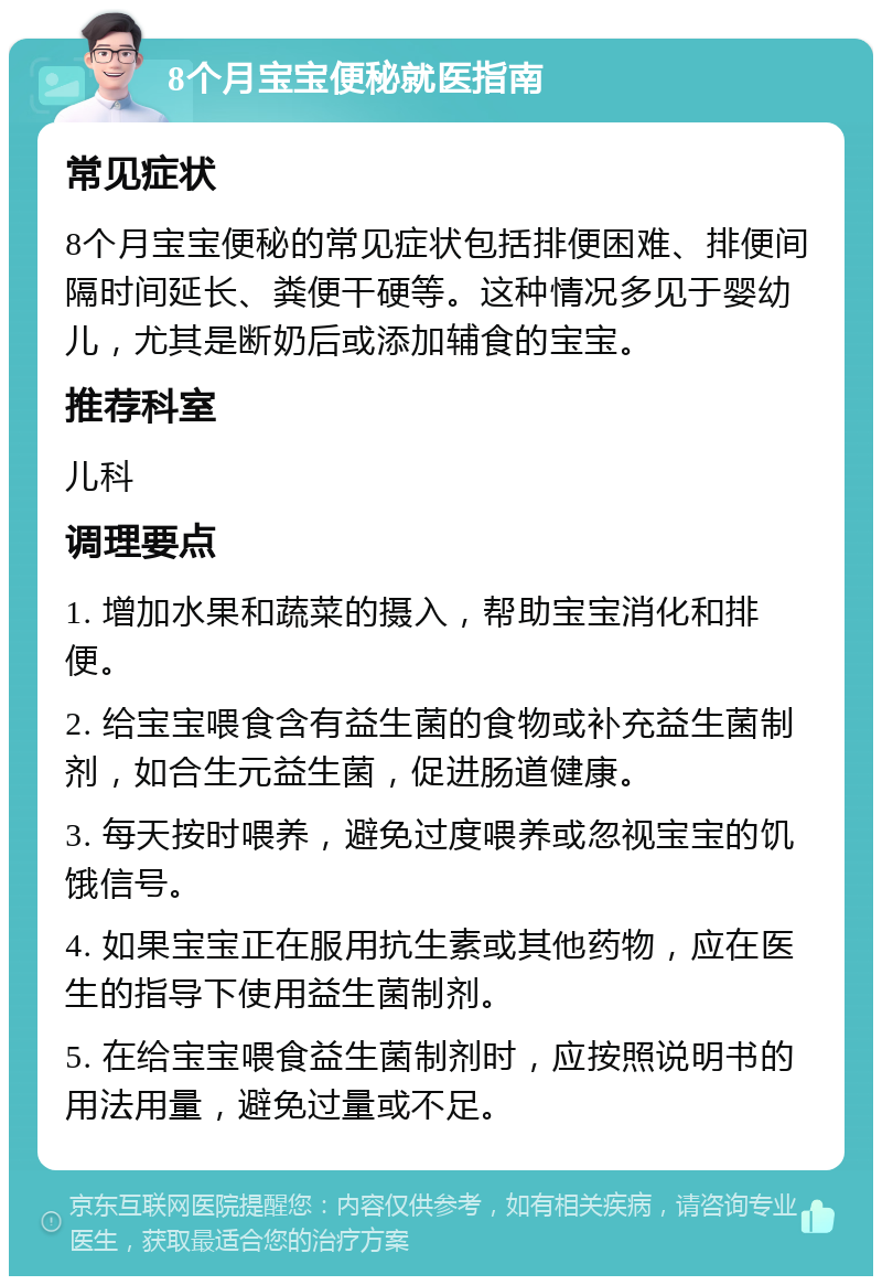 8个月宝宝便秘就医指南 常见症状 8个月宝宝便秘的常见症状包括排便困难、排便间隔时间延长、粪便干硬等。这种情况多见于婴幼儿，尤其是断奶后或添加辅食的宝宝。 推荐科室 儿科 调理要点 1. 增加水果和蔬菜的摄入，帮助宝宝消化和排便。 2. 给宝宝喂食含有益生菌的食物或补充益生菌制剂，如合生元益生菌，促进肠道健康。 3. 每天按时喂养，避免过度喂养或忽视宝宝的饥饿信号。 4. 如果宝宝正在服用抗生素或其他药物，应在医生的指导下使用益生菌制剂。 5. 在给宝宝喂食益生菌制剂时，应按照说明书的用法用量，避免过量或不足。