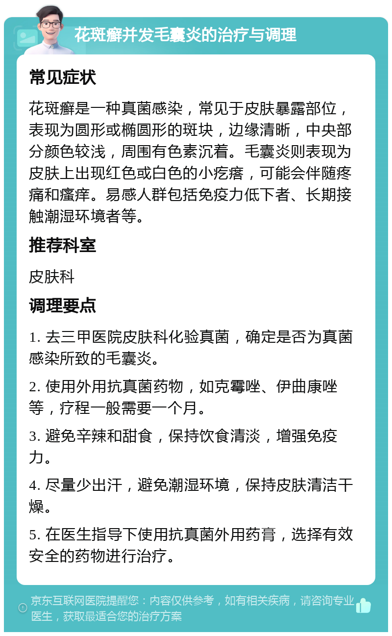 花斑癣并发毛囊炎的治疗与调理 常见症状 花斑癣是一种真菌感染，常见于皮肤暴露部位，表现为圆形或椭圆形的斑块，边缘清晰，中央部分颜色较浅，周围有色素沉着。毛囊炎则表现为皮肤上出现红色或白色的小疙瘩，可能会伴随疼痛和瘙痒。易感人群包括免疫力低下者、长期接触潮湿环境者等。 推荐科室 皮肤科 调理要点 1. 去三甲医院皮肤科化验真菌，确定是否为真菌感染所致的毛囊炎。 2. 使用外用抗真菌药物，如克霉唑、伊曲康唑等，疗程一般需要一个月。 3. 避免辛辣和甜食，保持饮食清淡，增强免疫力。 4. 尽量少出汗，避免潮湿环境，保持皮肤清洁干燥。 5. 在医生指导下使用抗真菌外用药膏，选择有效安全的药物进行治疗。