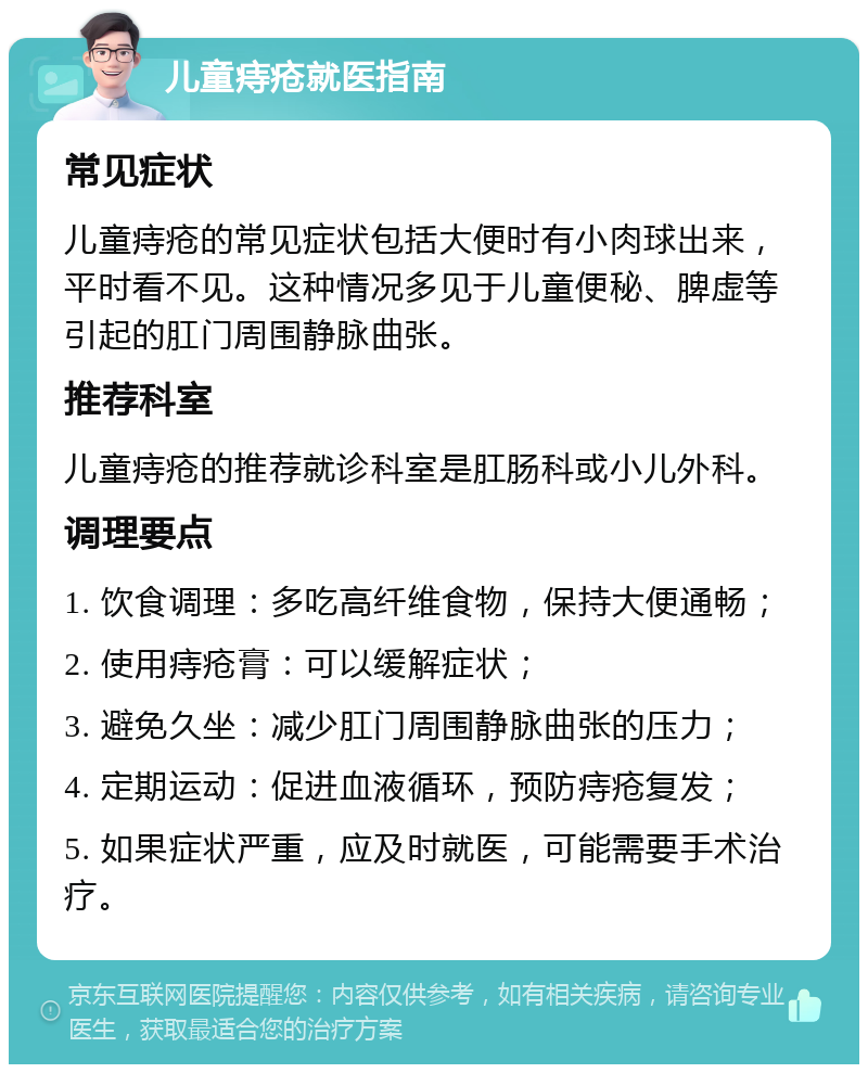 儿童痔疮就医指南 常见症状 儿童痔疮的常见症状包括大便时有小肉球出来，平时看不见。这种情况多见于儿童便秘、脾虚等引起的肛门周围静脉曲张。 推荐科室 儿童痔疮的推荐就诊科室是肛肠科或小儿外科。 调理要点 1. 饮食调理：多吃高纤维食物，保持大便通畅； 2. 使用痔疮膏：可以缓解症状； 3. 避免久坐：减少肛门周围静脉曲张的压力； 4. 定期运动：促进血液循环，预防痔疮复发； 5. 如果症状严重，应及时就医，可能需要手术治疗。