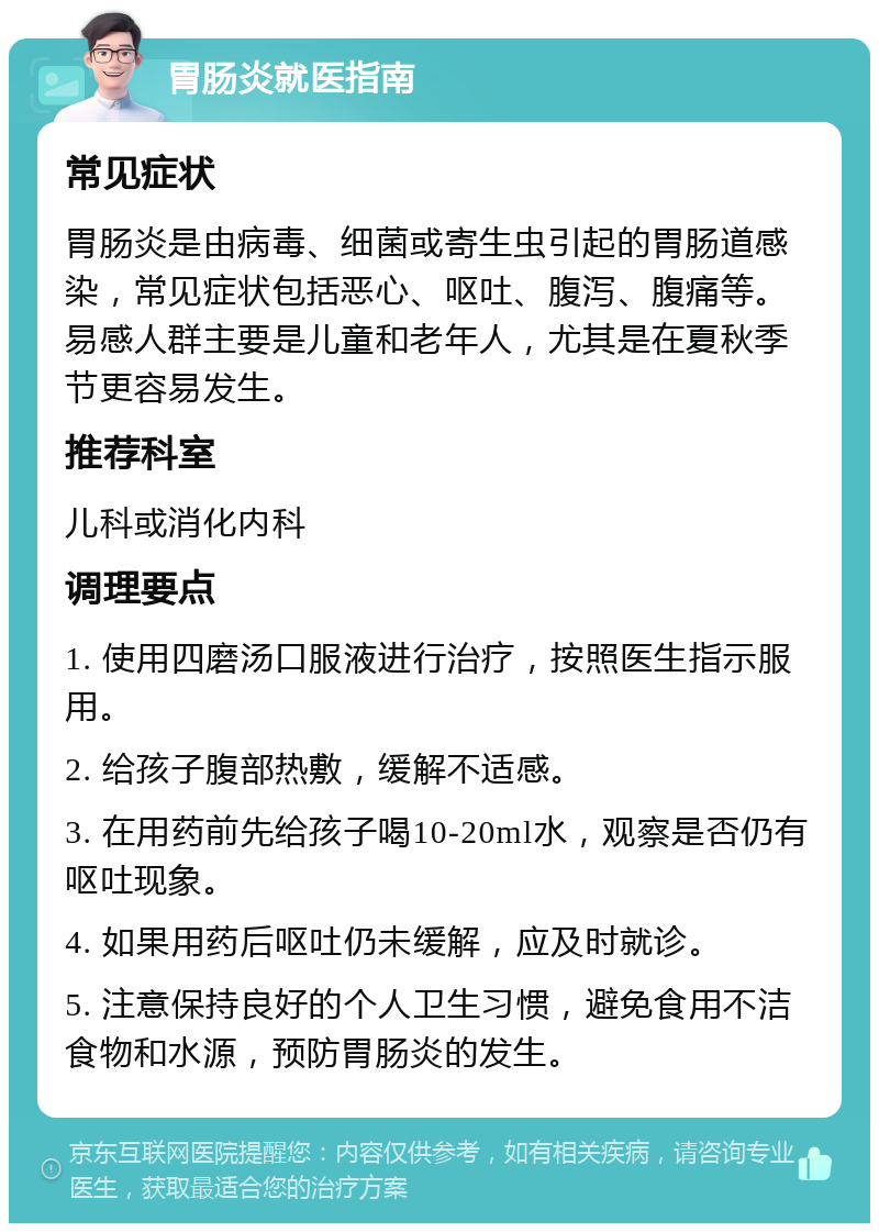 胃肠炎就医指南 常见症状 胃肠炎是由病毒、细菌或寄生虫引起的胃肠道感染，常见症状包括恶心、呕吐、腹泻、腹痛等。易感人群主要是儿童和老年人，尤其是在夏秋季节更容易发生。 推荐科室 儿科或消化内科 调理要点 1. 使用四磨汤口服液进行治疗，按照医生指示服用。 2. 给孩子腹部热敷，缓解不适感。 3. 在用药前先给孩子喝10-20ml水，观察是否仍有呕吐现象。 4. 如果用药后呕吐仍未缓解，应及时就诊。 5. 注意保持良好的个人卫生习惯，避免食用不洁食物和水源，预防胃肠炎的发生。