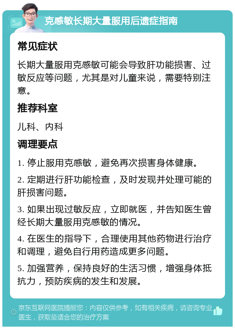 克感敏长期大量服用后遗症指南 常见症状 长期大量服用克感敏可能会导致肝功能损害、过敏反应等问题，尤其是对儿童来说，需要特别注意。 推荐科室 儿科、内科 调理要点 1. 停止服用克感敏，避免再次损害身体健康。 2. 定期进行肝功能检查，及时发现并处理可能的肝损害问题。 3. 如果出现过敏反应，立即就医，并告知医生曾经长期大量服用克感敏的情况。 4. 在医生的指导下，合理使用其他药物进行治疗和调理，避免自行用药造成更多问题。 5. 加强营养，保持良好的生活习惯，增强身体抵抗力，预防疾病的发生和发展。