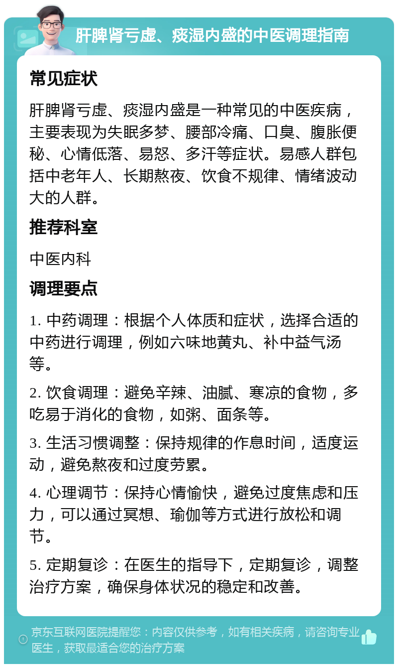 肝脾肾亏虚、痰湿内盛的中医调理指南 常见症状 肝脾肾亏虚、痰湿内盛是一种常见的中医疾病，主要表现为失眠多梦、腰部冷痛、口臭、腹胀便秘、心情低落、易怒、多汗等症状。易感人群包括中老年人、长期熬夜、饮食不规律、情绪波动大的人群。 推荐科室 中医内科 调理要点 1. 中药调理：根据个人体质和症状，选择合适的中药进行调理，例如六味地黄丸、补中益气汤等。 2. 饮食调理：避免辛辣、油腻、寒凉的食物，多吃易于消化的食物，如粥、面条等。 3. 生活习惯调整：保持规律的作息时间，适度运动，避免熬夜和过度劳累。 4. 心理调节：保持心情愉快，避免过度焦虑和压力，可以通过冥想、瑜伽等方式进行放松和调节。 5. 定期复诊：在医生的指导下，定期复诊，调整治疗方案，确保身体状况的稳定和改善。