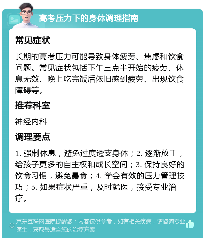 高考压力下的身体调理指南 常见症状 长期的高考压力可能导致身体疲劳、焦虑和饮食问题。常见症状包括下午三点半开始的疲劳、休息无效、晚上吃完饭后依旧感到疲劳、出现饮食障碍等。 推荐科室 神经内科 调理要点 1. 强制休息，避免过度透支身体；2. 逐渐放手，给孩子更多的自主权和成长空间；3. 保持良好的饮食习惯，避免暴食；4. 学会有效的压力管理技巧；5. 如果症状严重，及时就医，接受专业治疗。