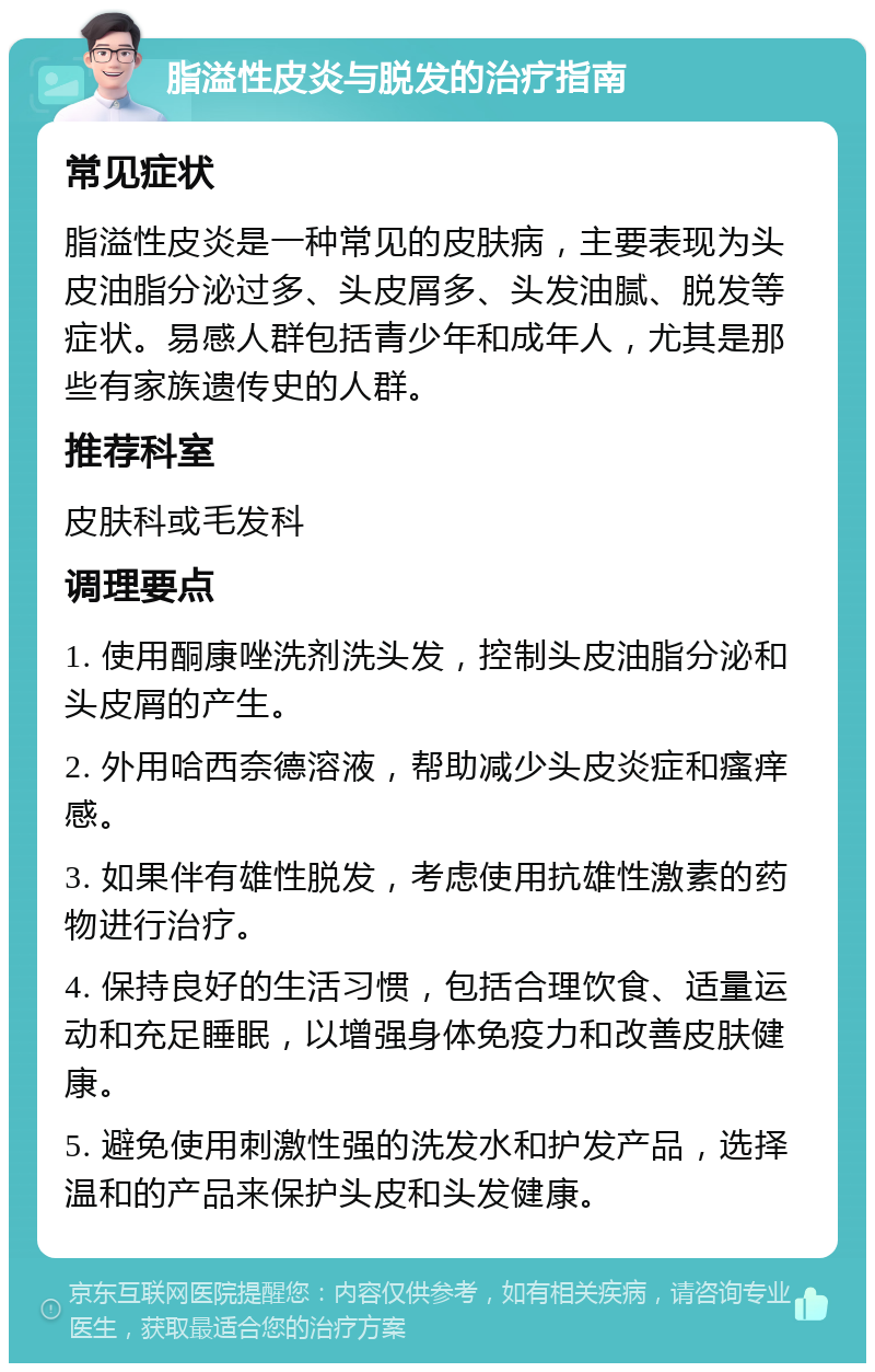 脂溢性皮炎与脱发的治疗指南 常见症状 脂溢性皮炎是一种常见的皮肤病，主要表现为头皮油脂分泌过多、头皮屑多、头发油腻、脱发等症状。易感人群包括青少年和成年人，尤其是那些有家族遗传史的人群。 推荐科室 皮肤科或毛发科 调理要点 1. 使用酮康唑洗剂洗头发，控制头皮油脂分泌和头皮屑的产生。 2. 外用哈西奈德溶液，帮助减少头皮炎症和瘙痒感。 3. 如果伴有雄性脱发，考虑使用抗雄性激素的药物进行治疗。 4. 保持良好的生活习惯，包括合理饮食、适量运动和充足睡眠，以增强身体免疫力和改善皮肤健康。 5. 避免使用刺激性强的洗发水和护发产品，选择温和的产品来保护头皮和头发健康。