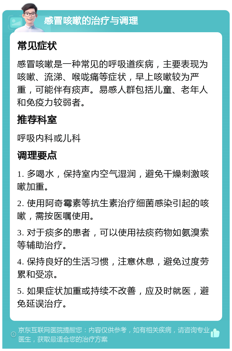 感冒咳嗽的治疗与调理 常见症状 感冒咳嗽是一种常见的呼吸道疾病，主要表现为咳嗽、流涕、喉咙痛等症状，早上咳嗽较为严重，可能伴有痰声。易感人群包括儿童、老年人和免疫力较弱者。 推荐科室 呼吸内科或儿科 调理要点 1. 多喝水，保持室内空气湿润，避免干燥刺激咳嗽加重。 2. 使用阿奇霉素等抗生素治疗细菌感染引起的咳嗽，需按医嘱使用。 3. 对于痰多的患者，可以使用祛痰药物如氨溴索等辅助治疗。 4. 保持良好的生活习惯，注意休息，避免过度劳累和受凉。 5. 如果症状加重或持续不改善，应及时就医，避免延误治疗。