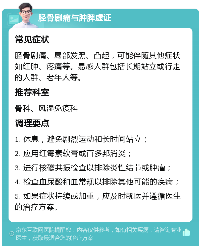 胫骨剧痛与肿脾虚证 常见症状 胫骨剧痛、局部发黑、凸起，可能伴随其他症状如红肿、疼痛等。易感人群包括长期站立或行走的人群、老年人等。 推荐科室 骨科、风湿免疫科 调理要点 1. 休息，避免剧烈运动和长时间站立； 2. 应用红霉素软膏或百多邦消炎； 3. 进行核磁共振检查以排除炎性结节或肿瘤； 4. 检查血尿酸和血常规以排除其他可能的疾病； 5. 如果症状持续或加重，应及时就医并遵循医生的治疗方案。