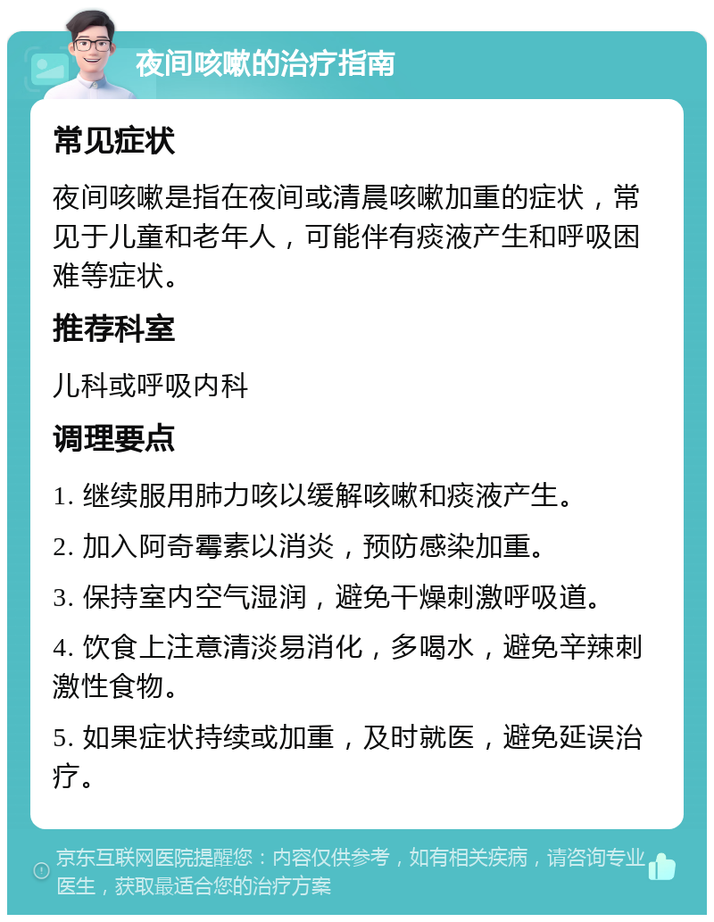 夜间咳嗽的治疗指南 常见症状 夜间咳嗽是指在夜间或清晨咳嗽加重的症状，常见于儿童和老年人，可能伴有痰液产生和呼吸困难等症状。 推荐科室 儿科或呼吸内科 调理要点 1. 继续服用肺力咳以缓解咳嗽和痰液产生。 2. 加入阿奇霉素以消炎，预防感染加重。 3. 保持室内空气湿润，避免干燥刺激呼吸道。 4. 饮食上注意清淡易消化，多喝水，避免辛辣刺激性食物。 5. 如果症状持续或加重，及时就医，避免延误治疗。