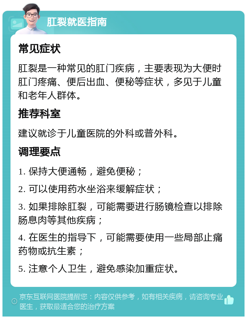 肛裂就医指南 常见症状 肛裂是一种常见的肛门疾病，主要表现为大便时肛门疼痛、便后出血、便秘等症状，多见于儿童和老年人群体。 推荐科室 建议就诊于儿童医院的外科或普外科。 调理要点 1. 保持大便通畅，避免便秘； 2. 可以使用药水坐浴来缓解症状； 3. 如果排除肛裂，可能需要进行肠镜检查以排除肠息肉等其他疾病； 4. 在医生的指导下，可能需要使用一些局部止痛药物或抗生素； 5. 注意个人卫生，避免感染加重症状。