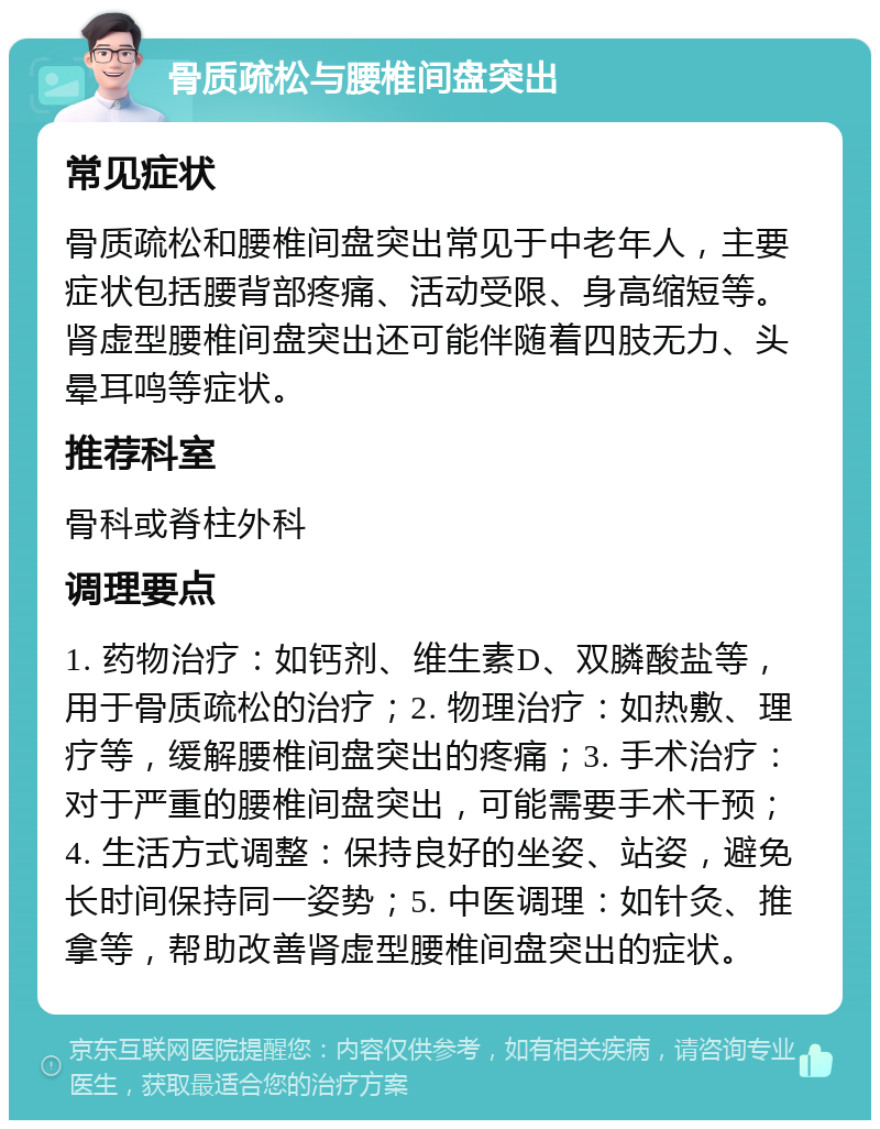 骨质疏松与腰椎间盘突出 常见症状 骨质疏松和腰椎间盘突出常见于中老年人，主要症状包括腰背部疼痛、活动受限、身高缩短等。肾虚型腰椎间盘突出还可能伴随着四肢无力、头晕耳鸣等症状。 推荐科室 骨科或脊柱外科 调理要点 1. 药物治疗：如钙剂、维生素D、双膦酸盐等，用于骨质疏松的治疗；2. 物理治疗：如热敷、理疗等，缓解腰椎间盘突出的疼痛；3. 手术治疗：对于严重的腰椎间盘突出，可能需要手术干预；4. 生活方式调整：保持良好的坐姿、站姿，避免长时间保持同一姿势；5. 中医调理：如针灸、推拿等，帮助改善肾虚型腰椎间盘突出的症状。