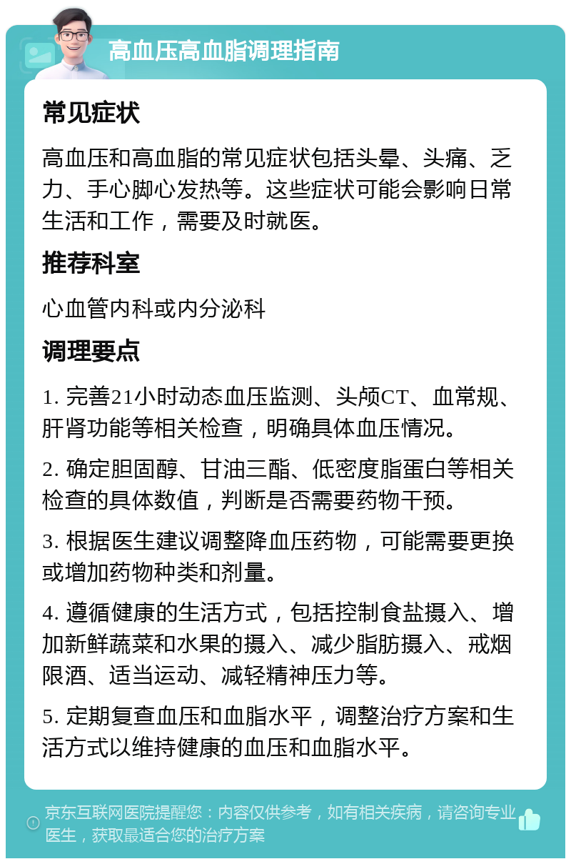 高血压高血脂调理指南 常见症状 高血压和高血脂的常见症状包括头晕、头痛、乏力、手心脚心发热等。这些症状可能会影响日常生活和工作，需要及时就医。 推荐科室 心血管内科或内分泌科 调理要点 1. 完善21小时动态血压监测、头颅CT、血常规、肝肾功能等相关检查，明确具体血压情况。 2. 确定胆固醇、甘油三酯、低密度脂蛋白等相关检查的具体数值，判断是否需要药物干预。 3. 根据医生建议调整降血压药物，可能需要更换或增加药物种类和剂量。 4. 遵循健康的生活方式，包括控制食盐摄入、增加新鲜蔬菜和水果的摄入、减少脂肪摄入、戒烟限酒、适当运动、减轻精神压力等。 5. 定期复查血压和血脂水平，调整治疗方案和生活方式以维持健康的血压和血脂水平。