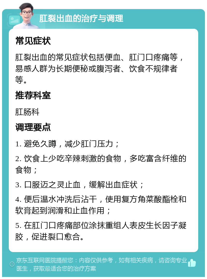 肛裂出血的治疗与调理 常见症状 肛裂出血的常见症状包括便血、肛门口疼痛等，易感人群为长期便秘或腹泻者、饮食不规律者等。 推荐科室 肛肠科 调理要点 1. 避免久蹲，减少肛门压力； 2. 饮食上少吃辛辣刺激的食物，多吃富含纤维的食物； 3. 口服迈之灵止血，缓解出血症状； 4. 便后温水冲洗后沾干，使用复方角菜酸酯栓和软膏起到润滑和止血作用； 5. 在肛门口疼痛部位涂抹重组人表皮生长因子凝胶，促进裂口愈合。