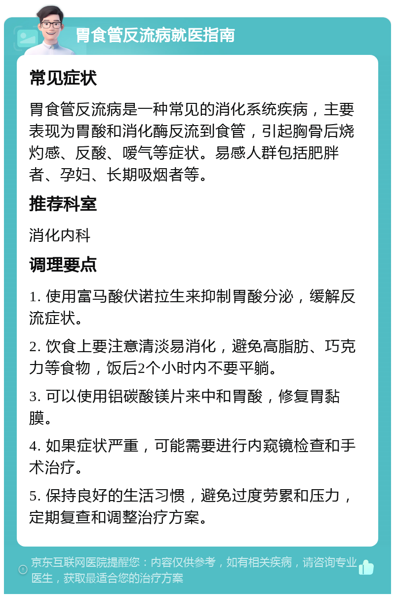 胃食管反流病就医指南 常见症状 胃食管反流病是一种常见的消化系统疾病，主要表现为胃酸和消化酶反流到食管，引起胸骨后烧灼感、反酸、嗳气等症状。易感人群包括肥胖者、孕妇、长期吸烟者等。 推荐科室 消化内科 调理要点 1. 使用富马酸伏诺拉生来抑制胃酸分泌，缓解反流症状。 2. 饮食上要注意清淡易消化，避免高脂肪、巧克力等食物，饭后2个小时内不要平躺。 3. 可以使用铝碳酸镁片来中和胃酸，修复胃黏膜。 4. 如果症状严重，可能需要进行内窥镜检查和手术治疗。 5. 保持良好的生活习惯，避免过度劳累和压力，定期复查和调整治疗方案。