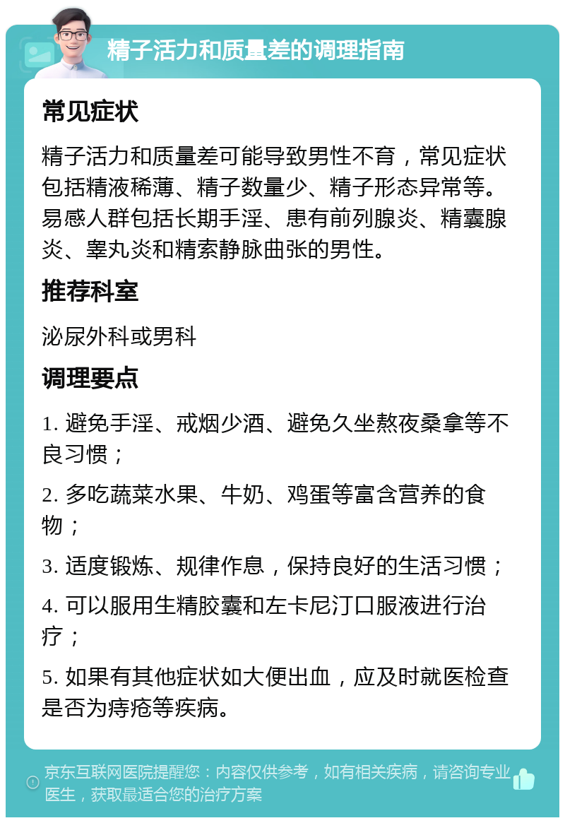 精子活力和质量差的调理指南 常见症状 精子活力和质量差可能导致男性不育，常见症状包括精液稀薄、精子数量少、精子形态异常等。易感人群包括长期手淫、患有前列腺炎、精囊腺炎、睾丸炎和精索静脉曲张的男性。 推荐科室 泌尿外科或男科 调理要点 1. 避免手淫、戒烟少酒、避免久坐熬夜桑拿等不良习惯； 2. 多吃蔬菜水果、牛奶、鸡蛋等富含营养的食物； 3. 适度锻炼、规律作息，保持良好的生活习惯； 4. 可以服用生精胶囊和左卡尼汀口服液进行治疗； 5. 如果有其他症状如大便出血，应及时就医检查是否为痔疮等疾病。