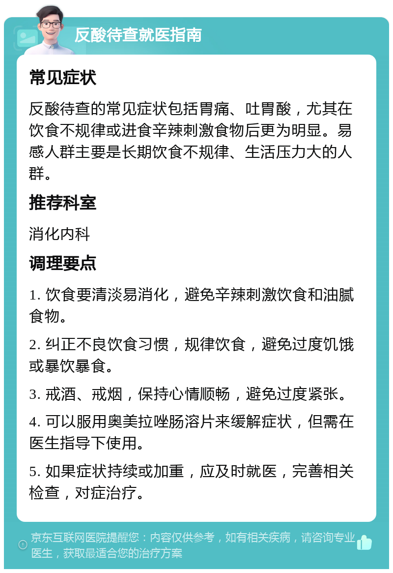 反酸待查就医指南 常见症状 反酸待查的常见症状包括胃痛、吐胃酸，尤其在饮食不规律或进食辛辣刺激食物后更为明显。易感人群主要是长期饮食不规律、生活压力大的人群。 推荐科室 消化内科 调理要点 1. 饮食要清淡易消化，避免辛辣刺激饮食和油腻食物。 2. 纠正不良饮食习惯，规律饮食，避免过度饥饿或暴饮暴食。 3. 戒酒、戒烟，保持心情顺畅，避免过度紧张。 4. 可以服用奥美拉唑肠溶片来缓解症状，但需在医生指导下使用。 5. 如果症状持续或加重，应及时就医，完善相关检查，对症治疗。