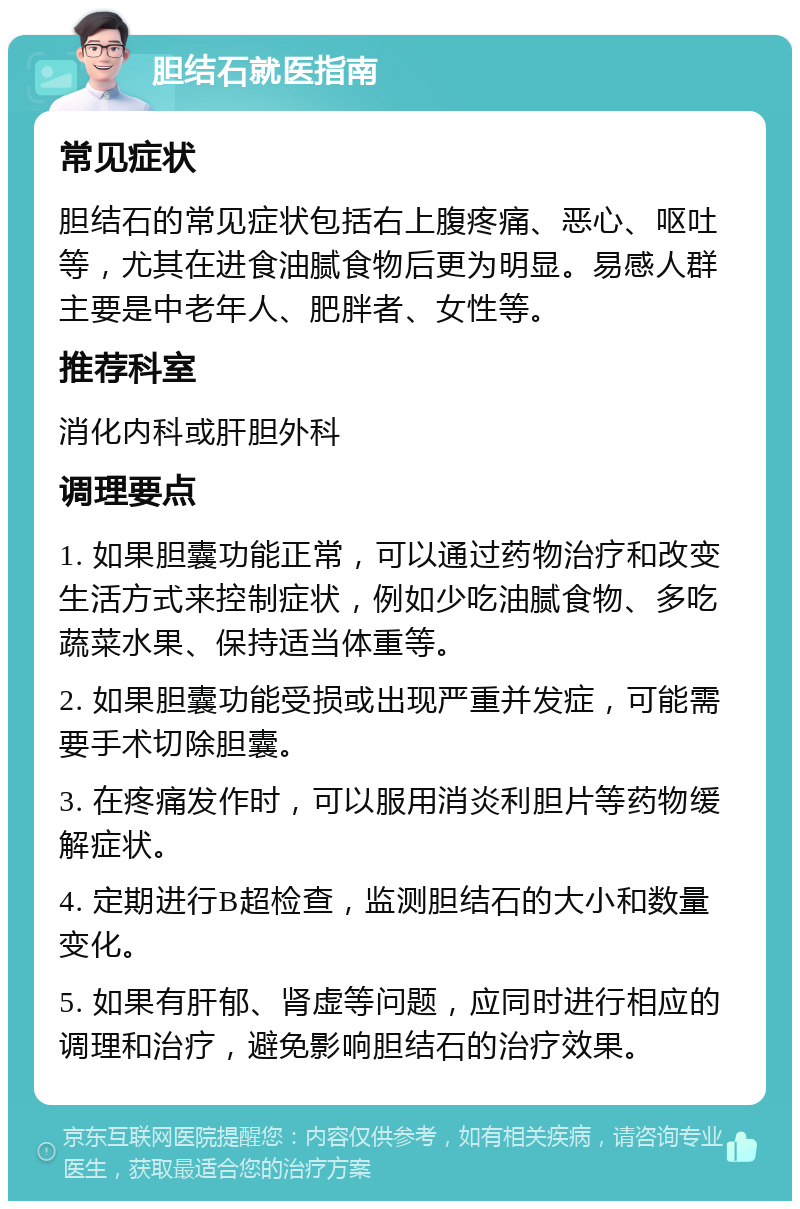 胆结石就医指南 常见症状 胆结石的常见症状包括右上腹疼痛、恶心、呕吐等，尤其在进食油腻食物后更为明显。易感人群主要是中老年人、肥胖者、女性等。 推荐科室 消化内科或肝胆外科 调理要点 1. 如果胆囊功能正常，可以通过药物治疗和改变生活方式来控制症状，例如少吃油腻食物、多吃蔬菜水果、保持适当体重等。 2. 如果胆囊功能受损或出现严重并发症，可能需要手术切除胆囊。 3. 在疼痛发作时，可以服用消炎利胆片等药物缓解症状。 4. 定期进行B超检查，监测胆结石的大小和数量变化。 5. 如果有肝郁、肾虚等问题，应同时进行相应的调理和治疗，避免影响胆结石的治疗效果。