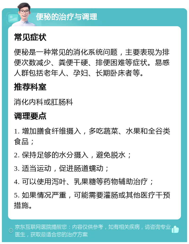 便秘的治疗与调理 常见症状 便秘是一种常见的消化系统问题，主要表现为排便次数减少、粪便干硬、排便困难等症状。易感人群包括老年人、孕妇、长期卧床者等。 推荐科室 消化内科或肛肠科 调理要点 1. 增加膳食纤维摄入，多吃蔬菜、水果和全谷类食品； 2. 保持足够的水分摄入，避免脱水； 3. 适当运动，促进肠道蠕动； 4. 可以使用泻叶、乳果糖等药物辅助治疗； 5. 如果情况严重，可能需要灌肠或其他医疗干预措施。