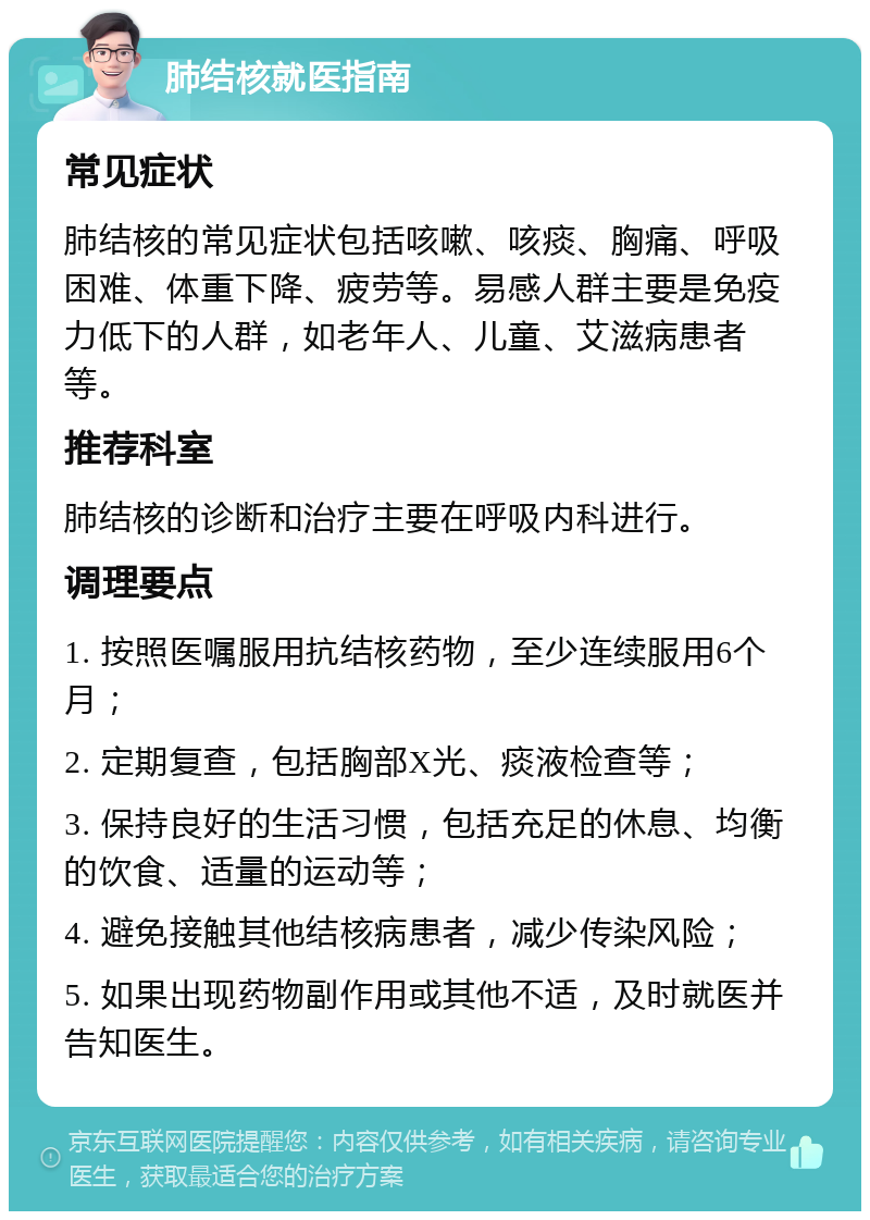 肺结核就医指南 常见症状 肺结核的常见症状包括咳嗽、咳痰、胸痛、呼吸困难、体重下降、疲劳等。易感人群主要是免疫力低下的人群，如老年人、儿童、艾滋病患者等。 推荐科室 肺结核的诊断和治疗主要在呼吸内科进行。 调理要点 1. 按照医嘱服用抗结核药物，至少连续服用6个月； 2. 定期复查，包括胸部X光、痰液检查等； 3. 保持良好的生活习惯，包括充足的休息、均衡的饮食、适量的运动等； 4. 避免接触其他结核病患者，减少传染风险； 5. 如果出现药物副作用或其他不适，及时就医并告知医生。