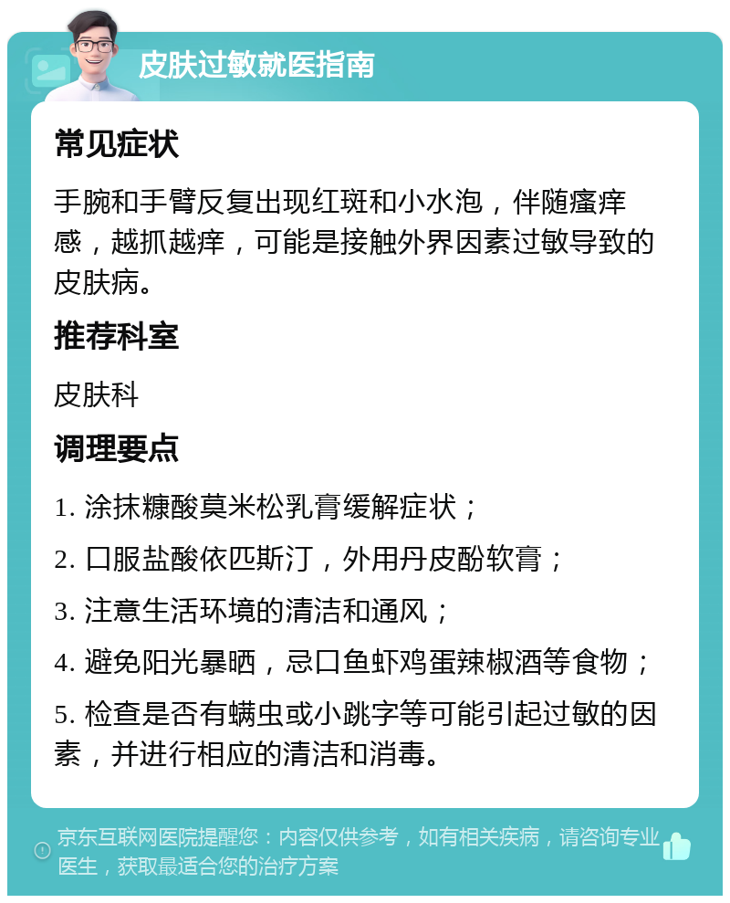 皮肤过敏就医指南 常见症状 手腕和手臂反复出现红斑和小水泡，伴随瘙痒感，越抓越痒，可能是接触外界因素过敏导致的皮肤病。 推荐科室 皮肤科 调理要点 1. 涂抹糠酸莫米松乳膏缓解症状； 2. 口服盐酸依匹斯汀，外用丹皮酚软膏； 3. 注意生活环境的清洁和通风； 4. 避免阳光暴晒，忌口鱼虾鸡蛋辣椒酒等食物； 5. 检查是否有螨虫或小跳字等可能引起过敏的因素，并进行相应的清洁和消毒。