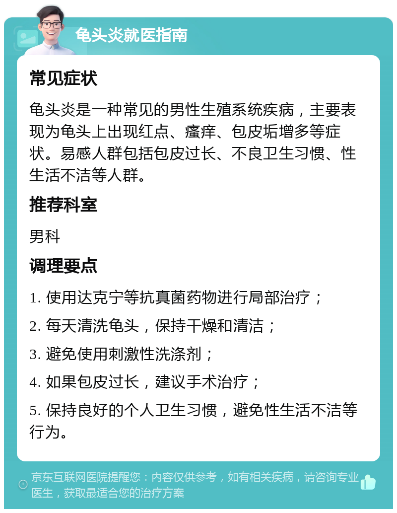 龟头炎就医指南 常见症状 龟头炎是一种常见的男性生殖系统疾病，主要表现为龟头上出现红点、瘙痒、包皮垢增多等症状。易感人群包括包皮过长、不良卫生习惯、性生活不洁等人群。 推荐科室 男科 调理要点 1. 使用达克宁等抗真菌药物进行局部治疗； 2. 每天清洗龟头，保持干燥和清洁； 3. 避免使用刺激性洗涤剂； 4. 如果包皮过长，建议手术治疗； 5. 保持良好的个人卫生习惯，避免性生活不洁等行为。