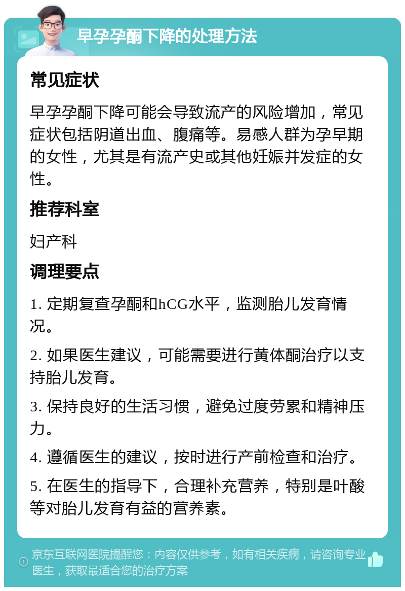 早孕孕酮下降的处理方法 常见症状 早孕孕酮下降可能会导致流产的风险增加，常见症状包括阴道出血、腹痛等。易感人群为孕早期的女性，尤其是有流产史或其他妊娠并发症的女性。 推荐科室 妇产科 调理要点 1. 定期复查孕酮和hCG水平，监测胎儿发育情况。 2. 如果医生建议，可能需要进行黄体酮治疗以支持胎儿发育。 3. 保持良好的生活习惯，避免过度劳累和精神压力。 4. 遵循医生的建议，按时进行产前检查和治疗。 5. 在医生的指导下，合理补充营养，特别是叶酸等对胎儿发育有益的营养素。