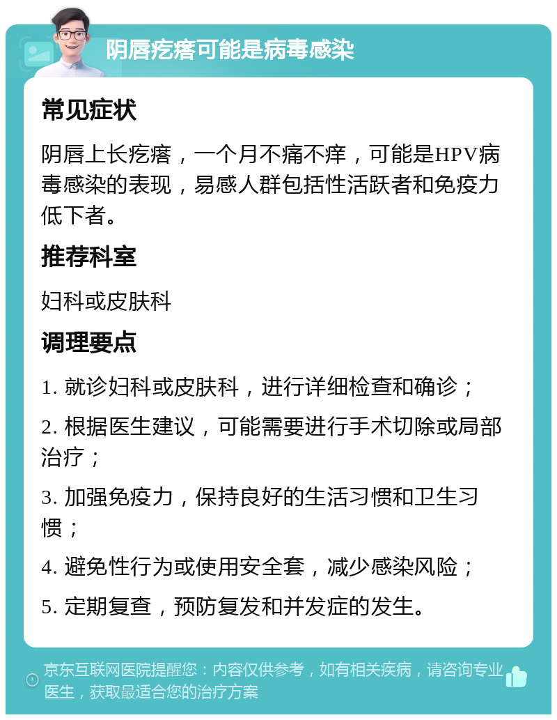 阴唇疙瘩可能是病毒感染 常见症状 阴唇上长疙瘩，一个月不痛不痒，可能是HPV病毒感染的表现，易感人群包括性活跃者和免疫力低下者。 推荐科室 妇科或皮肤科 调理要点 1. 就诊妇科或皮肤科，进行详细检查和确诊； 2. 根据医生建议，可能需要进行手术切除或局部治疗； 3. 加强免疫力，保持良好的生活习惯和卫生习惯； 4. 避免性行为或使用安全套，减少感染风险； 5. 定期复查，预防复发和并发症的发生。