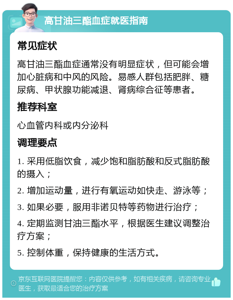 高甘油三酯血症就医指南 常见症状 高甘油三酯血症通常没有明显症状，但可能会增加心脏病和中风的风险。易感人群包括肥胖、糖尿病、甲状腺功能减退、肾病综合征等患者。 推荐科室 心血管内科或内分泌科 调理要点 1. 采用低脂饮食，减少饱和脂肪酸和反式脂肪酸的摄入； 2. 增加运动量，进行有氧运动如快走、游泳等； 3. 如果必要，服用非诺贝特等药物进行治疗； 4. 定期监测甘油三酯水平，根据医生建议调整治疗方案； 5. 控制体重，保持健康的生活方式。