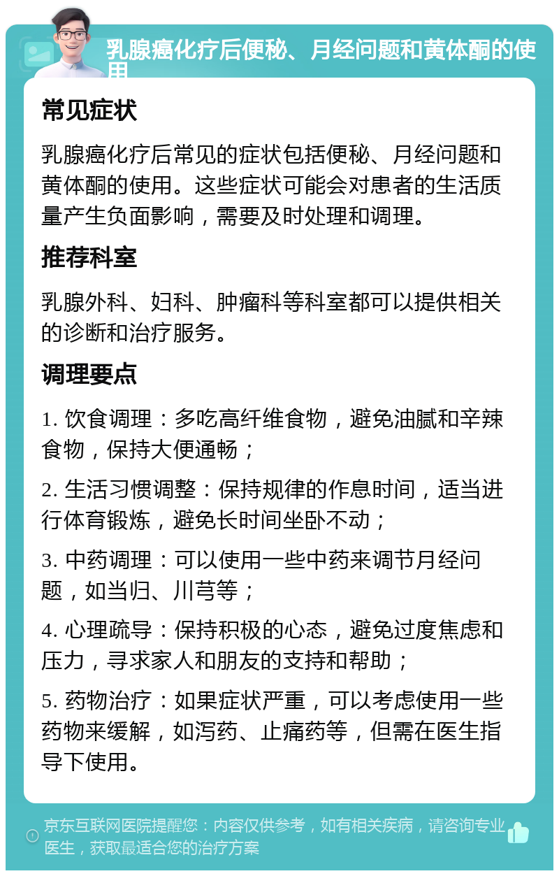 乳腺癌化疗后便秘、月经问题和黄体酮的使用 常见症状 乳腺癌化疗后常见的症状包括便秘、月经问题和黄体酮的使用。这些症状可能会对患者的生活质量产生负面影响，需要及时处理和调理。 推荐科室 乳腺外科、妇科、肿瘤科等科室都可以提供相关的诊断和治疗服务。 调理要点 1. 饮食调理：多吃高纤维食物，避免油腻和辛辣食物，保持大便通畅； 2. 生活习惯调整：保持规律的作息时间，适当进行体育锻炼，避免长时间坐卧不动； 3. 中药调理：可以使用一些中药来调节月经问题，如当归、川芎等； 4. 心理疏导：保持积极的心态，避免过度焦虑和压力，寻求家人和朋友的支持和帮助； 5. 药物治疗：如果症状严重，可以考虑使用一些药物来缓解，如泻药、止痛药等，但需在医生指导下使用。