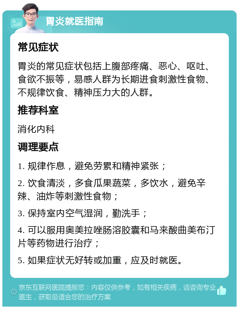 胃炎就医指南 常见症状 胃炎的常见症状包括上腹部疼痛、恶心、呕吐、食欲不振等，易感人群为长期进食刺激性食物、不规律饮食、精神压力大的人群。 推荐科室 消化内科 调理要点 1. 规律作息，避免劳累和精神紧张； 2. 饮食清淡，多食瓜果蔬菜，多饮水，避免辛辣、油炸等刺激性食物； 3. 保持室内空气湿润，勤洗手； 4. 可以服用奥美拉唑肠溶胶囊和马来酸曲美布汀片等药物进行治疗； 5. 如果症状无好转或加重，应及时就医。