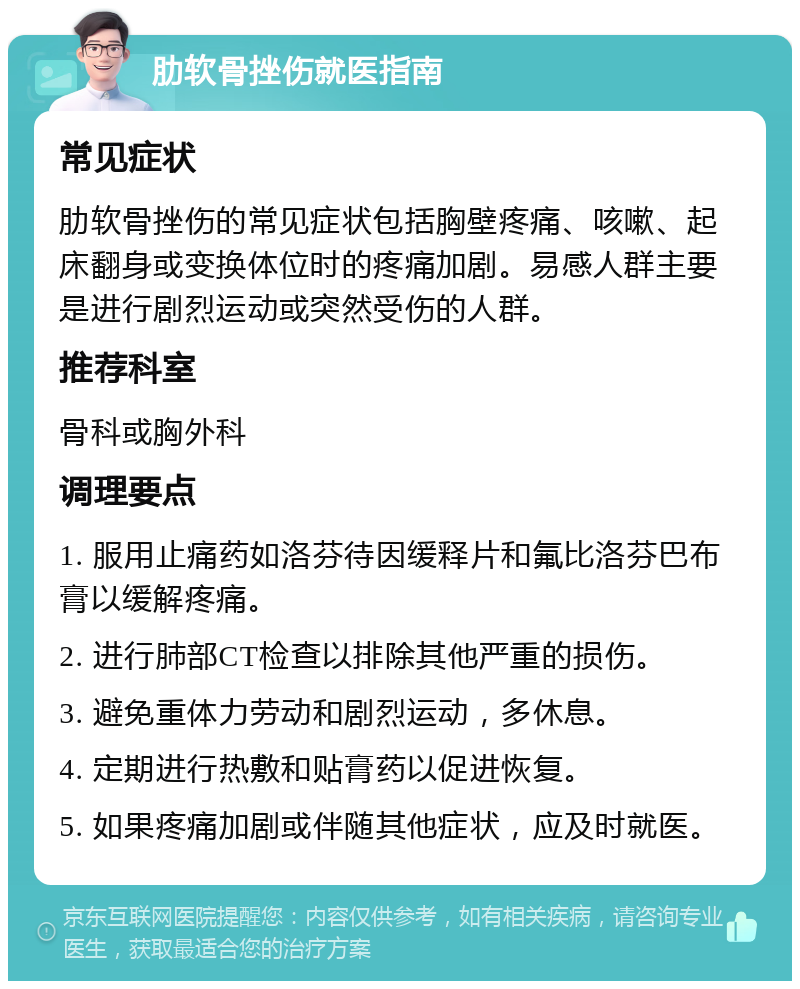 肋软骨挫伤就医指南 常见症状 肋软骨挫伤的常见症状包括胸壁疼痛、咳嗽、起床翻身或变换体位时的疼痛加剧。易感人群主要是进行剧烈运动或突然受伤的人群。 推荐科室 骨科或胸外科 调理要点 1. 服用止痛药如洛芬待因缓释片和氟比洛芬巴布膏以缓解疼痛。 2. 进行肺部CT检查以排除其他严重的损伤。 3. 避免重体力劳动和剧烈运动，多休息。 4. 定期进行热敷和贴膏药以促进恢复。 5. 如果疼痛加剧或伴随其他症状，应及时就医。