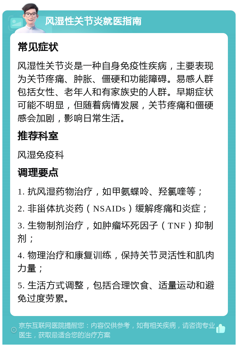 风湿性关节炎就医指南 常见症状 风湿性关节炎是一种自身免疫性疾病，主要表现为关节疼痛、肿胀、僵硬和功能障碍。易感人群包括女性、老年人和有家族史的人群。早期症状可能不明显，但随着病情发展，关节疼痛和僵硬感会加剧，影响日常生活。 推荐科室 风湿免疫科 调理要点 1. 抗风湿药物治疗，如甲氨蝶呤、羟氯喹等； 2. 非甾体抗炎药（NSAIDs）缓解疼痛和炎症； 3. 生物制剂治疗，如肿瘤坏死因子（TNF）抑制剂； 4. 物理治疗和康复训练，保持关节灵活性和肌肉力量； 5. 生活方式调整，包括合理饮食、适量运动和避免过度劳累。