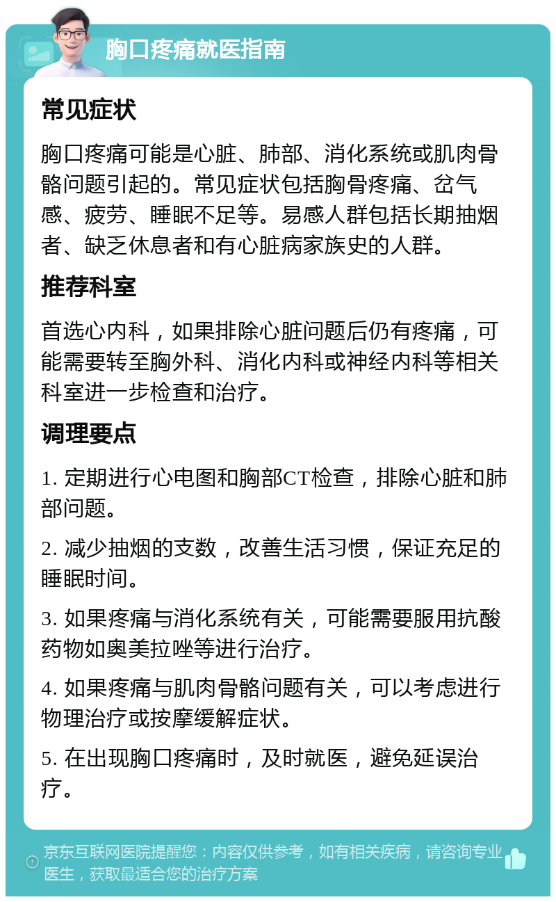 胸口疼痛就医指南 常见症状 胸口疼痛可能是心脏、肺部、消化系统或肌肉骨骼问题引起的。常见症状包括胸骨疼痛、岔气感、疲劳、睡眠不足等。易感人群包括长期抽烟者、缺乏休息者和有心脏病家族史的人群。 推荐科室 首选心内科，如果排除心脏问题后仍有疼痛，可能需要转至胸外科、消化内科或神经内科等相关科室进一步检查和治疗。 调理要点 1. 定期进行心电图和胸部CT检查，排除心脏和肺部问题。 2. 减少抽烟的支数，改善生活习惯，保证充足的睡眠时间。 3. 如果疼痛与消化系统有关，可能需要服用抗酸药物如奥美拉唑等进行治疗。 4. 如果疼痛与肌肉骨骼问题有关，可以考虑进行物理治疗或按摩缓解症状。 5. 在出现胸口疼痛时，及时就医，避免延误治疗。