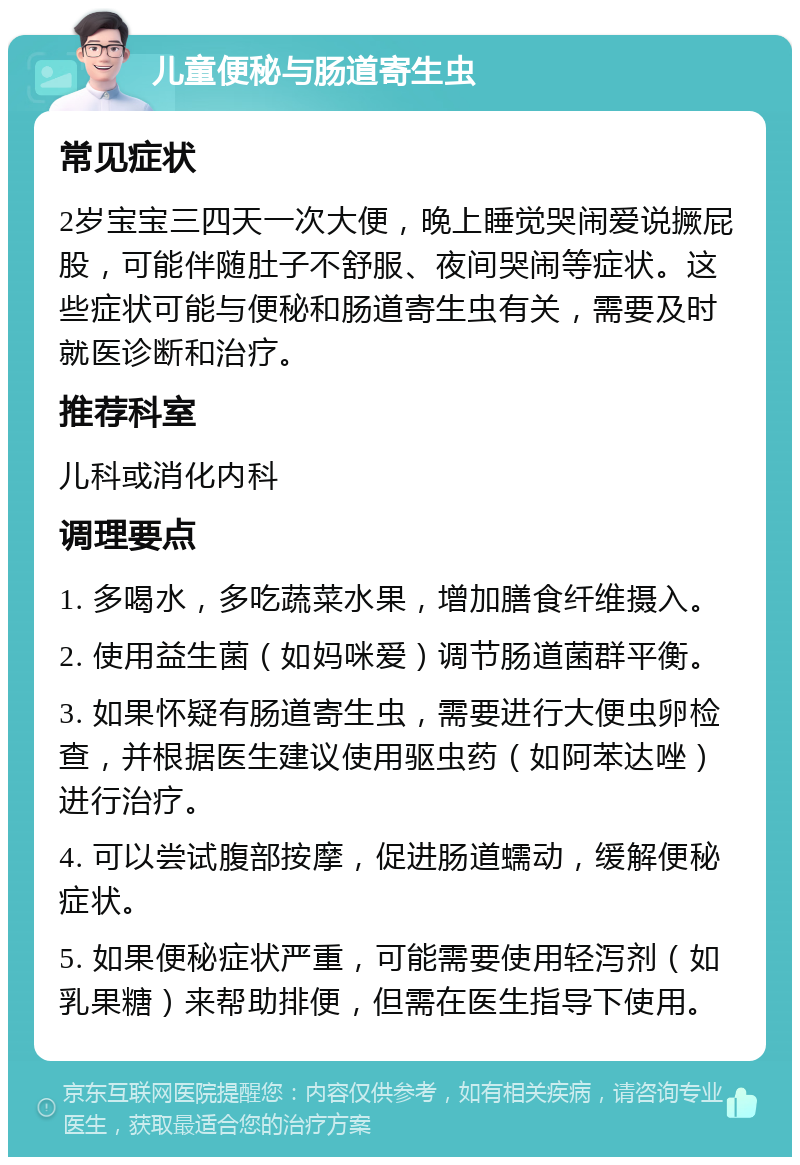 儿童便秘与肠道寄生虫 常见症状 2岁宝宝三四天一次大便，晚上睡觉哭闹爱说撅屁股，可能伴随肚子不舒服、夜间哭闹等症状。这些症状可能与便秘和肠道寄生虫有关，需要及时就医诊断和治疗。 推荐科室 儿科或消化内科 调理要点 1. 多喝水，多吃蔬菜水果，增加膳食纤维摄入。 2. 使用益生菌（如妈咪爱）调节肠道菌群平衡。 3. 如果怀疑有肠道寄生虫，需要进行大便虫卵检查，并根据医生建议使用驱虫药（如阿苯达唑）进行治疗。 4. 可以尝试腹部按摩，促进肠道蠕动，缓解便秘症状。 5. 如果便秘症状严重，可能需要使用轻泻剂（如乳果糖）来帮助排便，但需在医生指导下使用。