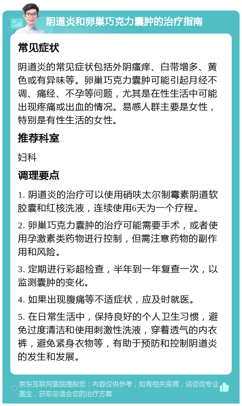 阴道炎和卵巢巧克力囊肿的治疗指南 常见症状 阴道炎的常见症状包括外阴瘙痒、白带增多、黄色或有异味等。卵巢巧克力囊肿可能引起月经不调、痛经、不孕等问题，尤其是在性生活中可能出现疼痛或出血的情况。易感人群主要是女性，特别是有性生活的女性。 推荐科室 妇科 调理要点 1. 阴道炎的治疗可以使用硝呋太尔制霉素阴道软胶囊和红核洗液，连续使用6天为一个疗程。 2. 卵巢巧克力囊肿的治疗可能需要手术，或者使用孕激素类药物进行控制，但需注意药物的副作用和风险。 3. 定期进行彩超检查，半年到一年复查一次，以监测囊肿的变化。 4. 如果出现腹痛等不适症状，应及时就医。 5. 在日常生活中，保持良好的个人卫生习惯，避免过度清洁和使用刺激性洗液，穿着透气的内衣裤，避免紧身衣物等，有助于预防和控制阴道炎的发生和发展。