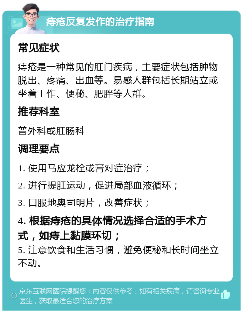 痔疮反复发作的治疗指南 常见症状 痔疮是一种常见的肛门疾病，主要症状包括肿物脱出、疼痛、出血等。易感人群包括长期站立或坐着工作、便秘、肥胖等人群。 推荐科室 普外科或肛肠科 调理要点 1. 使用马应龙栓或膏对症治疗； 2. 进行提肛运动，促进局部血液循环； 3. 口服地奥司明片，改善症状； 4. 根据痔疮的具体情况选择合适的手术方式，如痔上黏膜环切； 5. 注意饮食和生活习惯，避免便秘和长时间坐立不动。