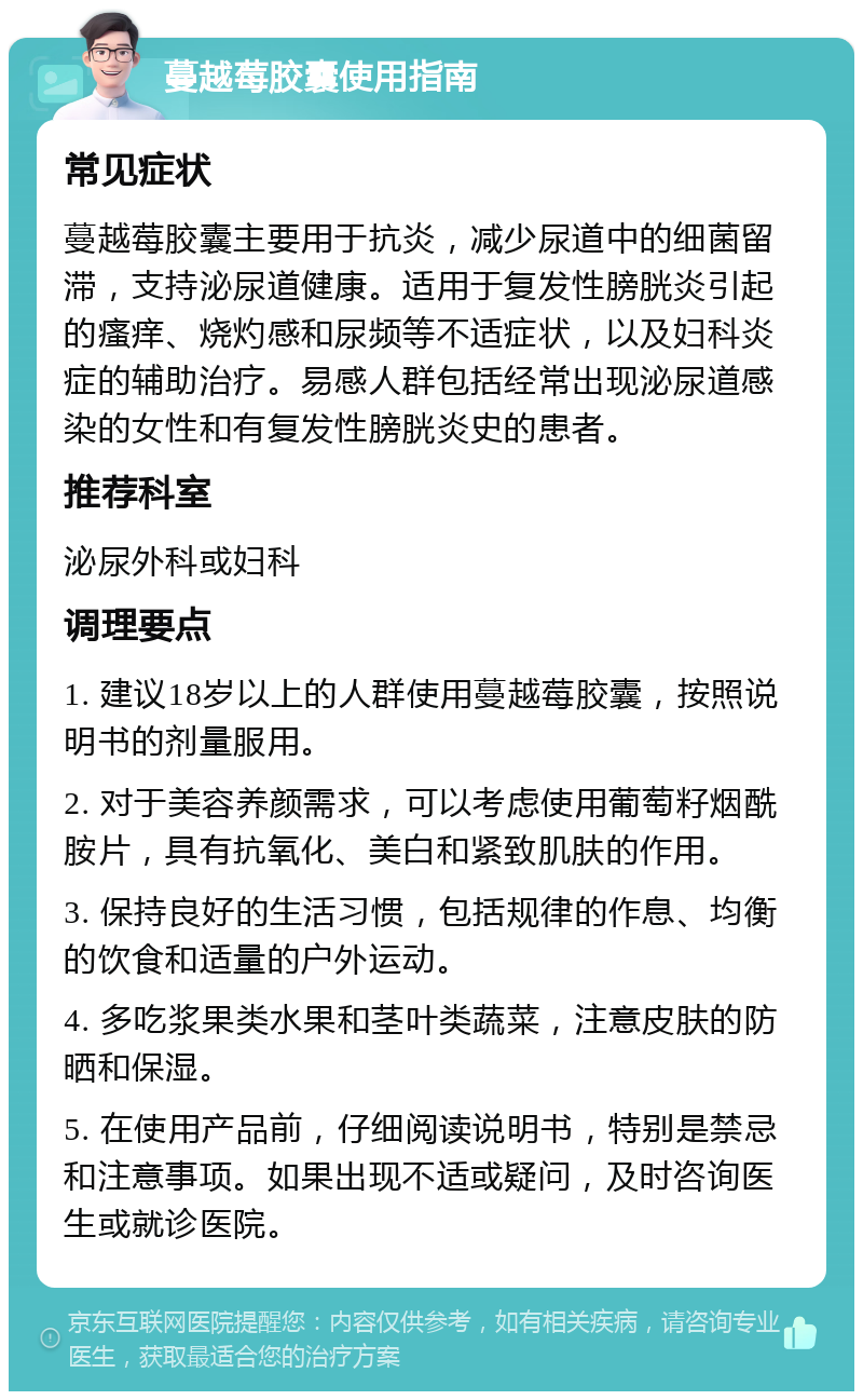 蔓越莓胶囊使用指南 常见症状 蔓越莓胶囊主要用于抗炎，减少尿道中的细菌留滞，支持泌尿道健康。适用于复发性膀胱炎引起的瘙痒、烧灼感和尿频等不适症状，以及妇科炎症的辅助治疗。易感人群包括经常出现泌尿道感染的女性和有复发性膀胱炎史的患者。 推荐科室 泌尿外科或妇科 调理要点 1. 建议18岁以上的人群使用蔓越莓胶囊，按照说明书的剂量服用。 2. 对于美容养颜需求，可以考虑使用葡萄籽烟酰胺片，具有抗氧化、美白和紧致肌肤的作用。 3. 保持良好的生活习惯，包括规律的作息、均衡的饮食和适量的户外运动。 4. 多吃浆果类水果和茎叶类蔬菜，注意皮肤的防晒和保湿。 5. 在使用产品前，仔细阅读说明书，特别是禁忌和注意事项。如果出现不适或疑问，及时咨询医生或就诊医院。