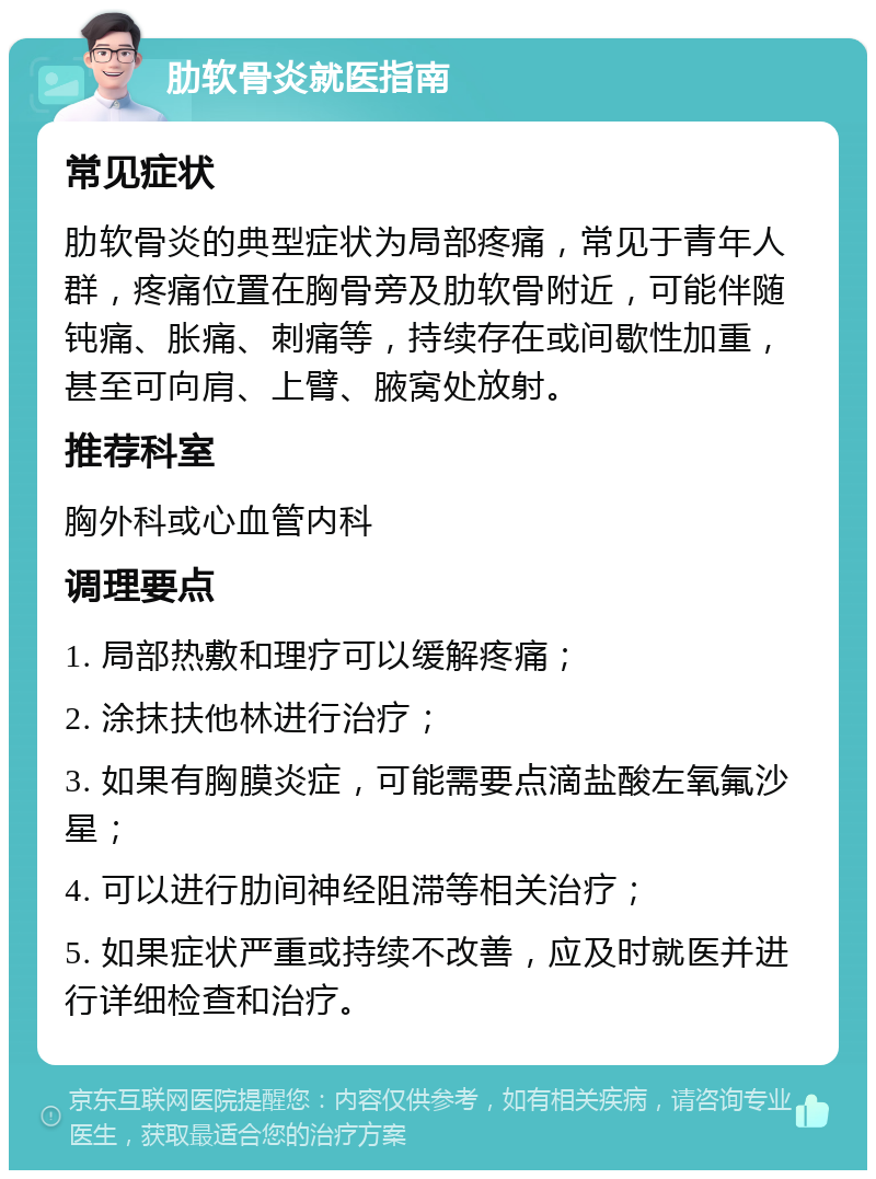 肋软骨炎就医指南 常见症状 肋软骨炎的典型症状为局部疼痛，常见于青年人群，疼痛位置在胸骨旁及肋软骨附近，可能伴随钝痛、胀痛、刺痛等，持续存在或间歇性加重，甚至可向肩、上臂、腋窝处放射。 推荐科室 胸外科或心血管内科 调理要点 1. 局部热敷和理疗可以缓解疼痛； 2. 涂抹扶他林进行治疗； 3. 如果有胸膜炎症，可能需要点滴盐酸左氧氟沙星； 4. 可以进行肋间神经阻滞等相关治疗； 5. 如果症状严重或持续不改善，应及时就医并进行详细检查和治疗。