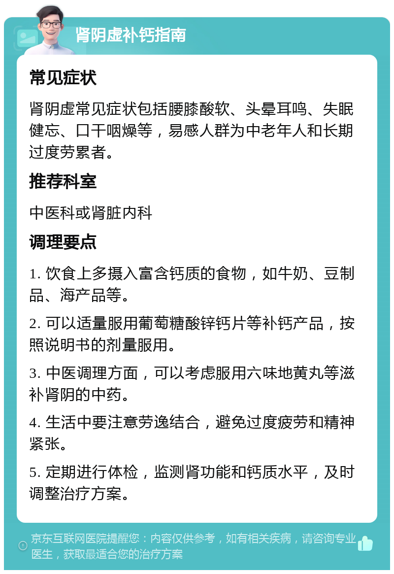 肾阴虚补钙指南 常见症状 肾阴虚常见症状包括腰膝酸软、头晕耳鸣、失眠健忘、口干咽燥等，易感人群为中老年人和长期过度劳累者。 推荐科室 中医科或肾脏内科 调理要点 1. 饮食上多摄入富含钙质的食物，如牛奶、豆制品、海产品等。 2. 可以适量服用葡萄糖酸锌钙片等补钙产品，按照说明书的剂量服用。 3. 中医调理方面，可以考虑服用六味地黄丸等滋补肾阴的中药。 4. 生活中要注意劳逸结合，避免过度疲劳和精神紧张。 5. 定期进行体检，监测肾功能和钙质水平，及时调整治疗方案。