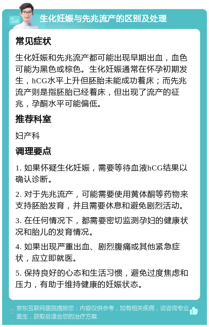 生化妊娠与先兆流产的区别及处理 常见症状 生化妊娠和先兆流产都可能出现早期出血，血色可能为黑色或棕色。生化妊娠通常在怀孕初期发生，hCG水平上升但胚胎未能成功着床；而先兆流产则是指胚胎已经着床，但出现了流产的征兆，孕酮水平可能偏低。 推荐科室 妇产科 调理要点 1. 如果怀疑生化妊娠，需要等待血液hCG结果以确认诊断。 2. 对于先兆流产，可能需要使用黄体酮等药物来支持胚胎发育，并且需要休息和避免剧烈活动。 3. 在任何情况下，都需要密切监测孕妇的健康状况和胎儿的发育情况。 4. 如果出现严重出血、剧烈腹痛或其他紧急症状，应立即就医。 5. 保持良好的心态和生活习惯，避免过度焦虑和压力，有助于维持健康的妊娠状态。