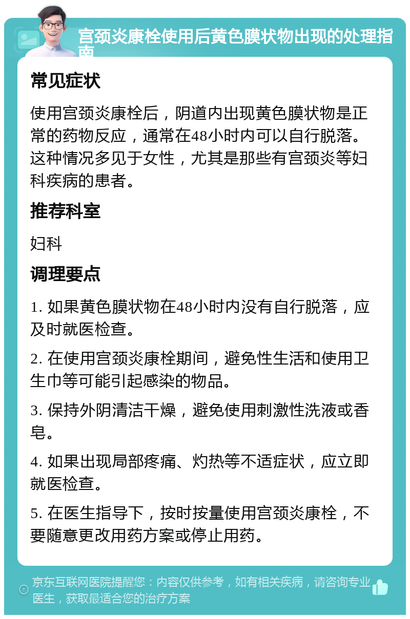 宫颈炎康栓使用后黄色膜状物出现的处理指南 常见症状 使用宫颈炎康栓后，阴道内出现黄色膜状物是正常的药物反应，通常在48小时内可以自行脱落。这种情况多见于女性，尤其是那些有宫颈炎等妇科疾病的患者。 推荐科室 妇科 调理要点 1. 如果黄色膜状物在48小时内没有自行脱落，应及时就医检查。 2. 在使用宫颈炎康栓期间，避免性生活和使用卫生巾等可能引起感染的物品。 3. 保持外阴清洁干燥，避免使用刺激性洗液或香皂。 4. 如果出现局部疼痛、灼热等不适症状，应立即就医检查。 5. 在医生指导下，按时按量使用宫颈炎康栓，不要随意更改用药方案或停止用药。