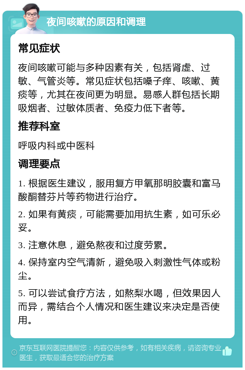 夜间咳嗽的原因和调理 常见症状 夜间咳嗽可能与多种因素有关，包括肾虚、过敏、气管炎等。常见症状包括嗓子痒、咳嗽、黄痰等，尤其在夜间更为明显。易感人群包括长期吸烟者、过敏体质者、免疫力低下者等。 推荐科室 呼吸内科或中医科 调理要点 1. 根据医生建议，服用复方甲氧那明胶囊和富马酸酮替芬片等药物进行治疗。 2. 如果有黄痰，可能需要加用抗生素，如可乐必妥。 3. 注意休息，避免熬夜和过度劳累。 4. 保持室内空气清新，避免吸入刺激性气体或粉尘。 5. 可以尝试食疗方法，如熬梨水喝，但效果因人而异，需结合个人情况和医生建议来决定是否使用。