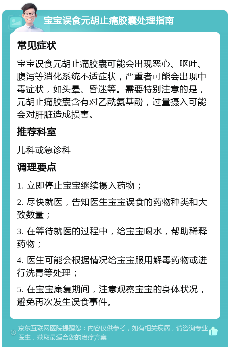 宝宝误食元胡止痛胶囊处理指南 常见症状 宝宝误食元胡止痛胶囊可能会出现恶心、呕吐、腹泻等消化系统不适症状，严重者可能会出现中毒症状，如头晕、昏迷等。需要特别注意的是，元胡止痛胶囊含有对乙酰氨基酚，过量摄入可能会对肝脏造成损害。 推荐科室 儿科或急诊科 调理要点 1. 立即停止宝宝继续摄入药物； 2. 尽快就医，告知医生宝宝误食的药物种类和大致数量； 3. 在等待就医的过程中，给宝宝喝水，帮助稀释药物； 4. 医生可能会根据情况给宝宝服用解毒药物或进行洗胃等处理； 5. 在宝宝康复期间，注意观察宝宝的身体状况，避免再次发生误食事件。