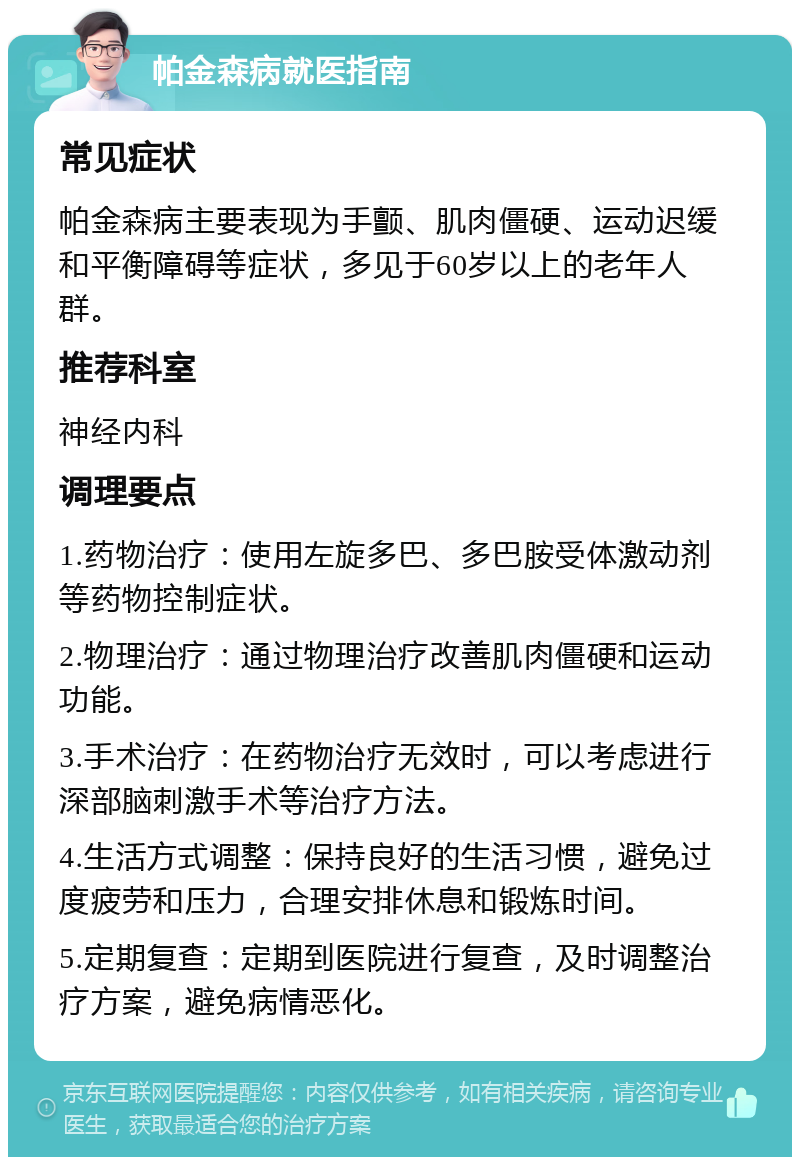 帕金森病就医指南 常见症状 帕金森病主要表现为手颤、肌肉僵硬、运动迟缓和平衡障碍等症状，多见于60岁以上的老年人群。 推荐科室 神经内科 调理要点 1.药物治疗：使用左旋多巴、多巴胺受体激动剂等药物控制症状。 2.物理治疗：通过物理治疗改善肌肉僵硬和运动功能。 3.手术治疗：在药物治疗无效时，可以考虑进行深部脑刺激手术等治疗方法。 4.生活方式调整：保持良好的生活习惯，避免过度疲劳和压力，合理安排休息和锻炼时间。 5.定期复查：定期到医院进行复查，及时调整治疗方案，避免病情恶化。