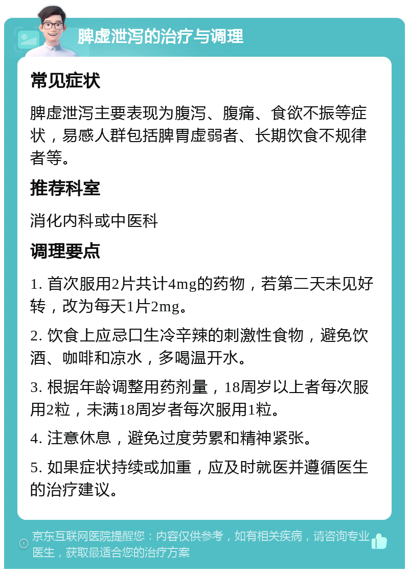 脾虚泄泻的治疗与调理 常见症状 脾虚泄泻主要表现为腹泻、腹痛、食欲不振等症状，易感人群包括脾胃虚弱者、长期饮食不规律者等。 推荐科室 消化内科或中医科 调理要点 1. 首次服用2片共计4mg的药物，若第二天未见好转，改为每天1片2mg。 2. 饮食上应忌口生冷辛辣的刺激性食物，避免饮酒、咖啡和凉水，多喝温开水。 3. 根据年龄调整用药剂量，18周岁以上者每次服用2粒，未满18周岁者每次服用1粒。 4. 注意休息，避免过度劳累和精神紧张。 5. 如果症状持续或加重，应及时就医并遵循医生的治疗建议。