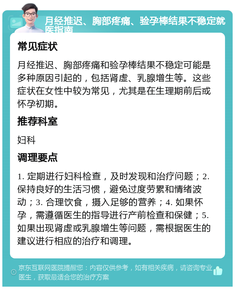 月经推迟、胸部疼痛、验孕棒结果不稳定就医指南 常见症状 月经推迟、胸部疼痛和验孕棒结果不稳定可能是多种原因引起的，包括肾虚、乳腺增生等。这些症状在女性中较为常见，尤其是在生理期前后或怀孕初期。 推荐科室 妇科 调理要点 1. 定期进行妇科检查，及时发现和治疗问题；2. 保持良好的生活习惯，避免过度劳累和情绪波动；3. 合理饮食，摄入足够的营养；4. 如果怀孕，需遵循医生的指导进行产前检查和保健；5. 如果出现肾虚或乳腺增生等问题，需根据医生的建议进行相应的治疗和调理。