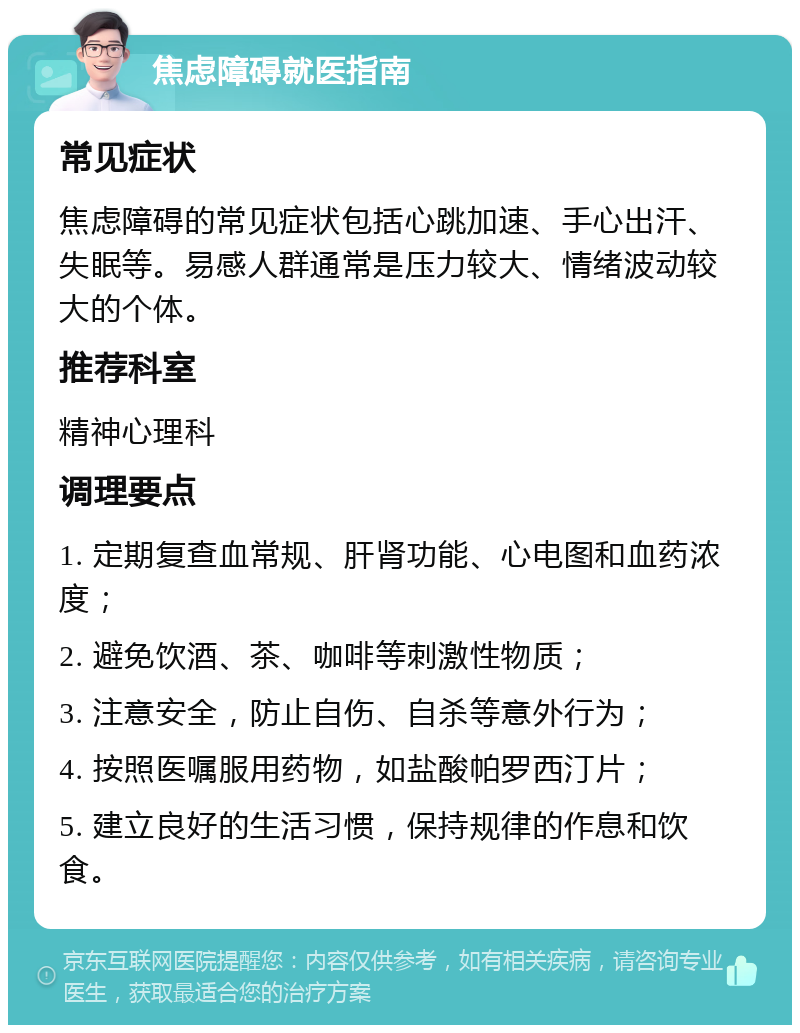 焦虑障碍就医指南 常见症状 焦虑障碍的常见症状包括心跳加速、手心出汗、失眠等。易感人群通常是压力较大、情绪波动较大的个体。 推荐科室 精神心理科 调理要点 1. 定期复查血常规、肝肾功能、心电图和血药浓度； 2. 避免饮酒、茶、咖啡等刺激性物质； 3. 注意安全，防止自伤、自杀等意外行为； 4. 按照医嘱服用药物，如盐酸帕罗西汀片； 5. 建立良好的生活习惯，保持规律的作息和饮食。